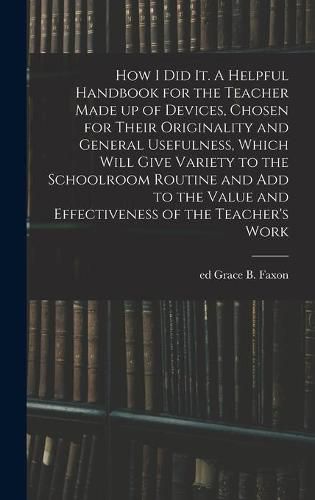 How I Did It. A Helpful Handbook for the Teacher Made up of Devices, Chosen for Their Originality and General Usefulness, Which Will Give Variety to the Schoolroom Routine and Add to the Value and Effectiveness of the Teacher's Work