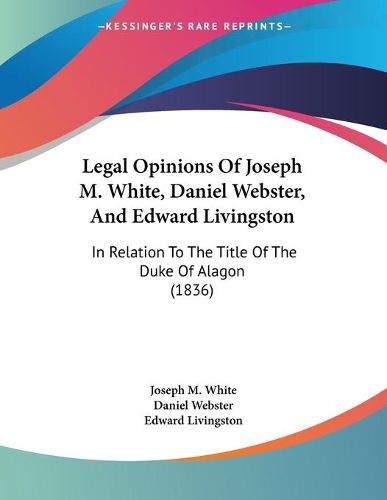 Cover image for Legal Opinions of Joseph M. White, Daniel Webster, and Edward Livingston: In Relation to the Title of the Duke of Alagon (1836)