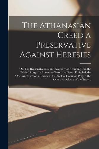 Cover image for The Athanasian Creed a Preservative Against Heresies: or, The Reasonableness, and Necessity of Retaining It in the Public Liturgy. In Answer to Two Late Pieces, Entituled, the One, An Essay for a Review of the Book of Common Prayer; the Other, A...