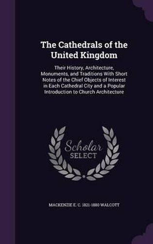 Cover image for The Cathedrals of the United Kingdom: Their History, Architecture, Monuments, and Traditions with Short Notes of the Chief Objects of Interest in Each Cathedral City and a Popular Introduction to Church Architecture