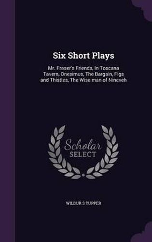 Cover image for Six Short Plays: Mr. Fraser's Friends, in Toscana Tavern, Onesimus, the Bargain, Figs and Thistles, the Wise Man of Nineveh