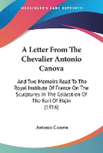 Cover image for A Letter From The Chevalier Antonio Canova: And Two Memoirs Read To The Royal Institute Of France On The Sculptures In The Collection Of The Earl Of Elgin (1816)