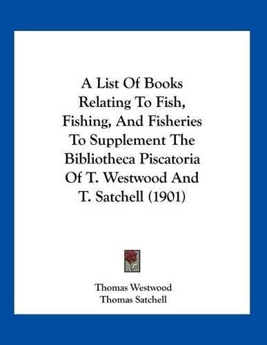 A List of Books Relating to Fish, Fishing, and Fisheries to Supplement the Bibliotheca Piscatoria of T. Westwood and T. Satchell (1901)