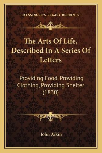 Cover image for The Arts of Life, Described in a Series of Letters: Providing Food, Providing Clothing, Providing Shelter (1830)