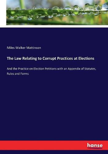 Cover image for The Law Relating to Corrupt Practices at Elections: And the Practice on Election Petitions with an Appendix of Statutes, Rules and Forms