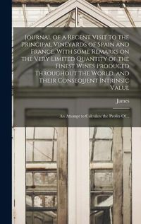 Cover image for Journal of a Recent Visit to the Principal Vineyards of Spain and France. With Some Remarks on the Very Limited Quantity of the Finest Wines Produced Throughout the World, and Their Consequent Intrinsic Value; an Attempt to Calculate the Profits Of...