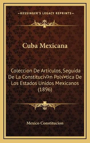 Cover image for Cuba Mexicana: Coleccion de Articulos, Seguida de La Constitucion Politica de Los Estados Unidos Mexicanos (1896)