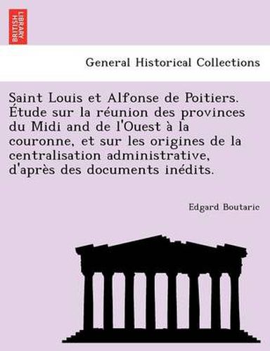 Cover image for Saint Louis Et Alfonse de Poitiers. Etude Sur La Reunion Des Provinces Du MIDI and de L'Ouest a la Couronne, Et Sur Les Origines de La Centralisation Administrative, D'Apres Des Documents Inedits.