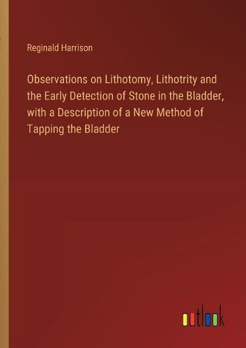 Observations on Lithotomy, Lithotrity and the Early Detection of Stone in the Bladder, with a Description of a New Method of Tapping the Bladder