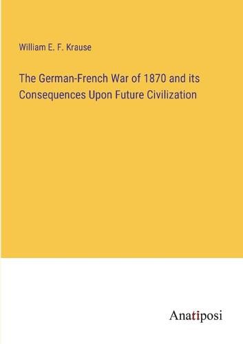 Cover image for The German-French War of 1870 and its Consequences Upon Future Civilization