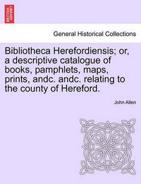 Cover image for Bibliotheca Herefordiensis; Or, a Descriptive Catalogue of Books, Pamphlets, Maps, Prints, Andc. Andc. Relating to the County of Hereford.