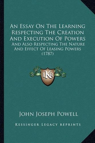 An Essay on the Learning Respecting the Creation and Execution of Powers: And Also Respecting the Nature and Effect of Leasing Powers (1787)