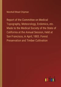 Cover image for Report of the Committee on Medical Topography, Meteorology, Endemics, etc. Made to the Medical Society of the State of California at the Annual Session, Held at San Francisco, in April, 1883. Forest Preservation and Timber Cultivation