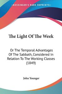 Cover image for The Light Of The Week: Or The Temporal Advantages Of The Sabbath, Considered In Relation To The Working Classes (1849)