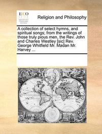 Cover image for A Collection of Select Hymns, and Spiritual Songs; From the Writings of Those Truly Pious Men, the REV. John and Charles Westley [Sic] REV. George Whitfield Mr. Madan Mr. Harvey ...