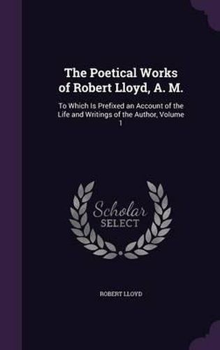 Cover image for The Poetical Works of Robert Lloyd, A. M.: To Which Is Prefixed an Account of the Life and Writings of the Author, Volume 1