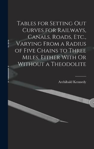 Cover image for Tables for Setting Out Curves for Railways, Canals, Roads, Etc., Varying From a Radius of Five Chains to Three Miles, Either With Or Without a Theodolite