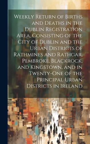 Cover image for Weekly Return of Births and Deaths in the Dublin Registration Area, Consisting of the City of Dublin and the Urban Districts of Rathmines and Rathgar, Pembroke, Blackrock, and Kingstown, and in Twenty-One of the Principal Urban Districts in Ireland