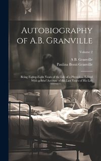 Cover image for Autobiography of A.B. Granville; Being Eighty-eight Years of the Life of a Physician. Edited With a Brief Account of the Last Years of his Life; Volume 2