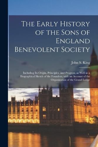 The Early History of the Sons of England Benevolent Society [microform]: Including Its Origin, Principles, and Progress, as Well as a Biographical Sketch of the Founders, With an Account of the Organization of the Grand Lodge