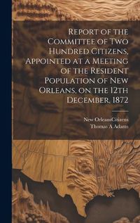 Cover image for Report of the Committee of Two Hundred Citizens, Appointed at a Meeting of the Resident Population of New Orleans, on the 12th December, 1872