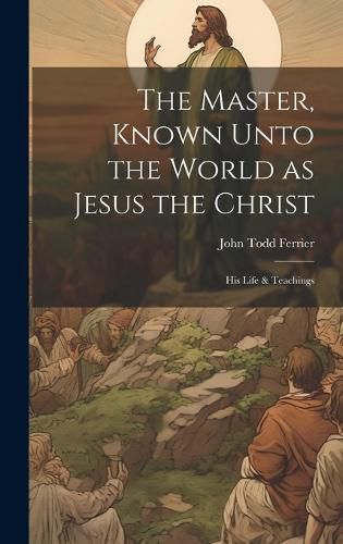 Cover image for The Master, Known Unto the World as Jesus the Christ; his Life & Teachings