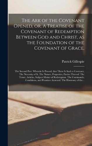 Cover image for The Ark of the Covenant Opened, or, A Treatise of the Covenant of Redemption Between God and Christ, as the Foundation of the Covenant of Grace.: The Second Part. Wherein is Proved, That There is Such a Covenant. The Necessity of It. The Nature, ...