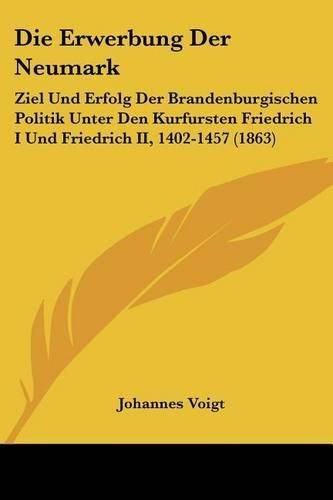 Die Erwerbung Der Neumark: Ziel Und Erfolg Der Brandenburgischen Politik Unter Den Kurfursten Friedrich I Und Friedrich II, 1402-1457 (1863)