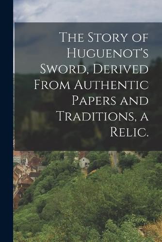 Cover image for The Story of Huguenot's Sword, Derived From Authentic Papers and Traditions, a Relic.