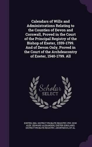 Cover image for Calendars of Wills and Administrations Relating to the Counties of Devon and Cornwall, Proved in the Court of the Principal Registry of the Bishop of Exeter, 1559-1799. And of Devon Only, Proved in the Court of the Archdeacontry of Exeter, 1540-1799. All