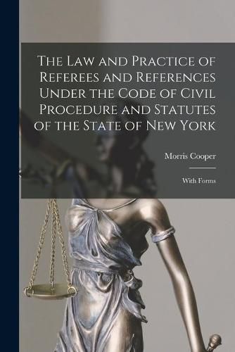 Cover image for The Law and Practice of Referees and References Under the Code of Civil Procedure and Statutes of the State of New York: With Forms