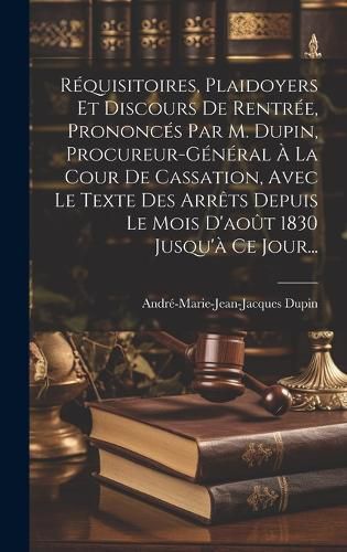 Cover image for Requisitoires, Plaidoyers Et Discours De Rentree, Prononces Par M. Dupin, Procureur-general A La Cour De Cassation, Avec Le Texte Des Arrets Depuis Le Mois D'aout 1830 Jusqu'a Ce Jour...