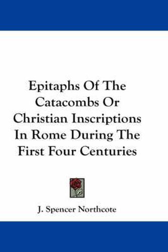 Epitaphs of the Catacombs or Christian Inscriptions in Rome During the First Four Centuries