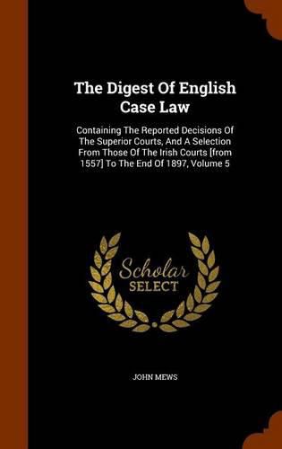 Cover image for The Digest of English Case Law: Containing the Reported Decisions of the Superior Courts, and a Selection from Those of the Irish Courts [From 1557] to the End of 1897, Volume 5