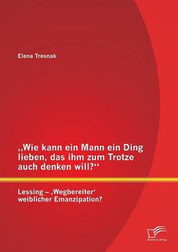 Wie kann ein Mann ein Ding lieben, das ihm zum Trotze auch denken will? Lessing - 'Wegbereiter' weiblicher Emanzipation?