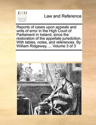 Cover image for Reports of Cases Upon Appeals and Writs of Error in the High Court of Parliament in Ireland, Since the Restoration of the Appellate Jurisdiction. with Tables, Notes, and References. by William Ridgeway, ... Volume 3 of 3