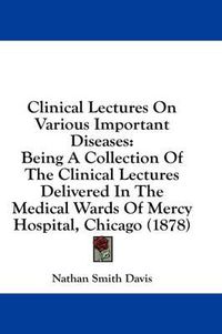 Cover image for Clinical Lectures on Various Important Diseases: Being a Collection of the Clinical Lectures Delivered in the Medical Wards of Mercy Hospital, Chicago (1878)