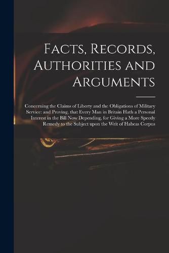 Cover image for Facts, Records, Authorities and Arguments; Concerning the Claims of Liberty and the Obligations of Military Service: and Proving, That Every Man in Britain Hath a Personal Interest in the Bill Now Depending, for Giving a More Speedy Remedy to The...