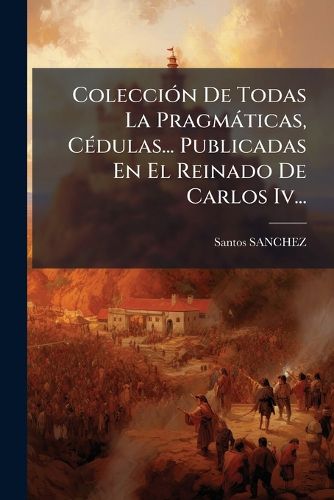 Cover image for Colecci N de Todas La Pragm Ticas, C Dulas... Publicadas En El Reinado de Carlos IV...