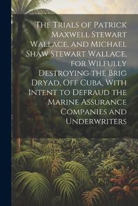 Cover image for The Trials of Patrick Maxwell Stewart Wallace, and Michael Shaw Stewart Wallace, for Wilfully Destroying the Brig Dryad, Off Cuba, With Intent to Defraud the Marine Assurance Companies and Underwriters