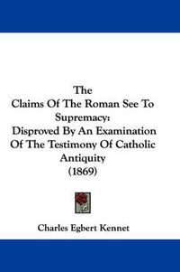 Cover image for The Claims of the Roman See to Supremacy: Disproved by an Examination of the Testimony of Catholic Antiquity (1869)