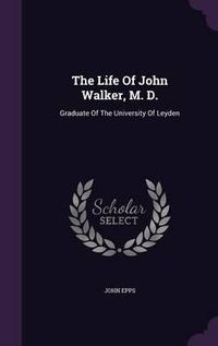 Cover image for The Life of John Walker, M. D.: Graduate of the University of Leyden