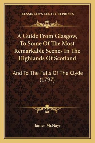 Cover image for A Guide from Glasgow, to Some of the Most Remarkable Scenes in the Highlands of Scotland: And to the Falls of the Clyde (1797)