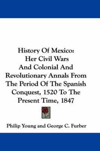 History of Mexico: Her Civil Wars and Colonial and Revolutionary Annals from the Period of the Spanish Conquest, 1520 to the Present Time, 1847