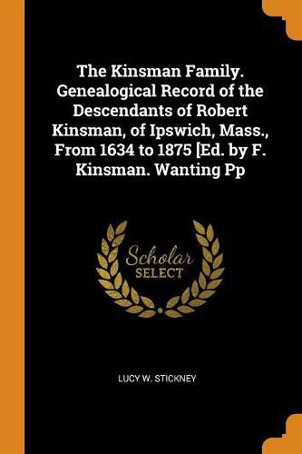 Cover image for The Kinsman Family. Genealogical Record of the Descendants of Robert Kinsman, of Ipswich, Mass., from 1634 to 1875 [ed. by F. Kinsman. Wanting Pp