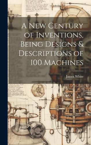 Cover image for A New Century of Inventions, Being Designs & Descriptions of 100 Machines