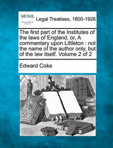 The First Part of the Institutes of the Laws of England, Or, a Commentary Upon Littleton: Not the Name of the Author Only, But of the Law Itself. Volume 2 of 2