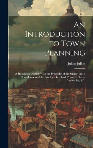 Cover image for An Introduction to Town Planning; a Handbook Dealing With the Principles of the Subject and a Consideration of the Problems Involved, Powers of Local Authorities, &c.