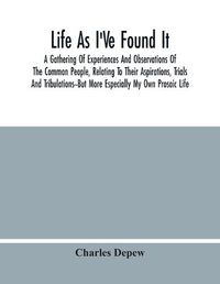 Cover image for Life As I'Ve Found It: A Gathering Of Experiences And Observations Of The Common People, Relating To Their Aspirations, Trials And Tribulations--But More Especially My Own Prosaic Life