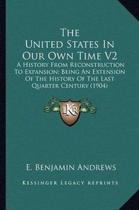 Cover image for The United States in Our Own Time V2: A History from Reconstruction to Expansion; Being an Extension of the History of the Last Quarter Century (1904)